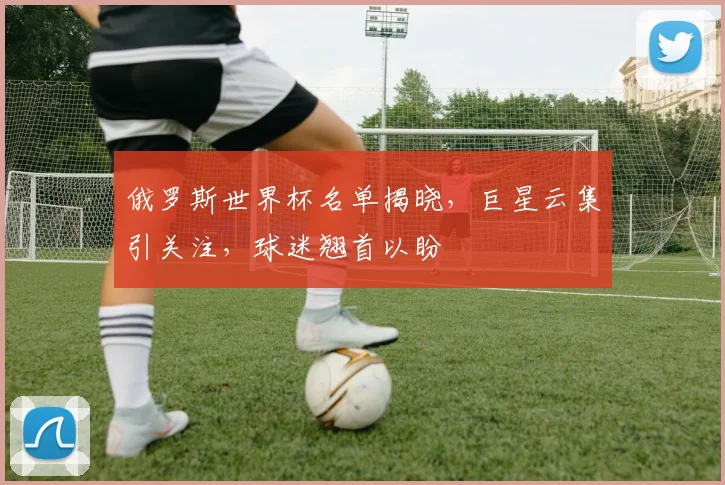 俄罗斯世界杯名单揭晓，巨星云集引关注，球迷翘首以盼