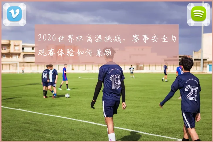 2026世界杯高温挑战，赛事安全与观赛体验如何兼顾