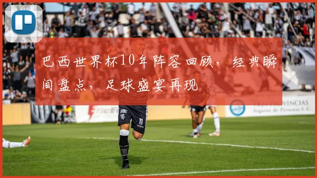 巴西世界杯10年阵容回顾，经典瞬间盘点，足球盛宴再现