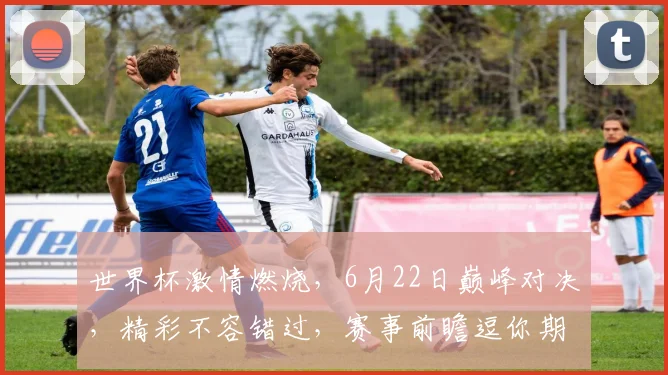 世界杯激情燃烧，6月22日巅峰对决，精彩不容错过，赛事前瞻逗你期待