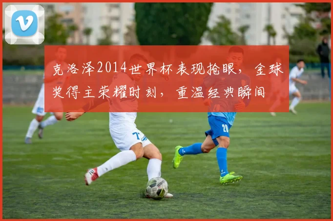 克洛泽2014世界杯表现抢眼，金球奖得主荣耀时刻，重温经典瞬间
